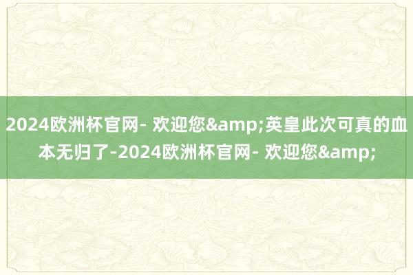 2024欧洲杯官网- 欢迎您&英皇此次可真的血本无归了-2024欧洲杯官网- 欢迎您&
