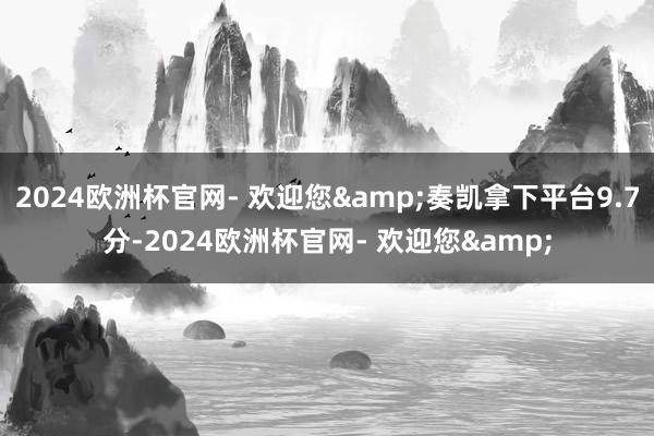 2024欧洲杯官网- 欢迎您&奏凯拿下平台9.7分-2024欧洲杯官网- 欢迎您&