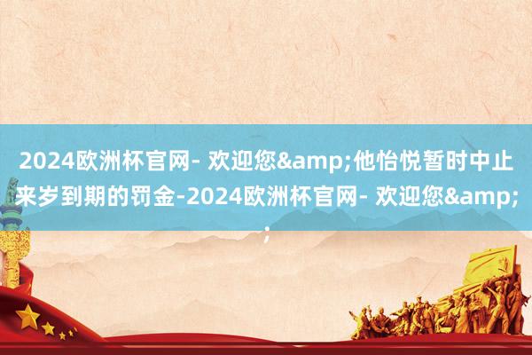 2024欧洲杯官网- 欢迎您&他怡悦暂时中止来岁到期的罚金-2024欧洲杯官网- 欢迎您&