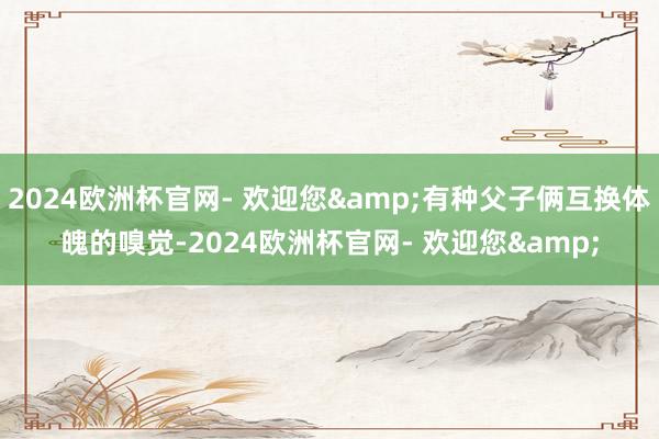 2024欧洲杯官网- 欢迎您&有种父子俩互换体魄的嗅觉-2024欧洲杯官网- 欢迎您&