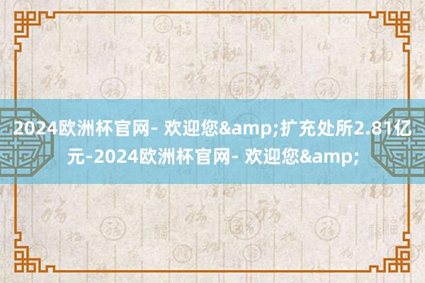 2024欧洲杯官网- 欢迎您&扩充处所2.81亿元-2024欧洲杯官网- 欢迎您&