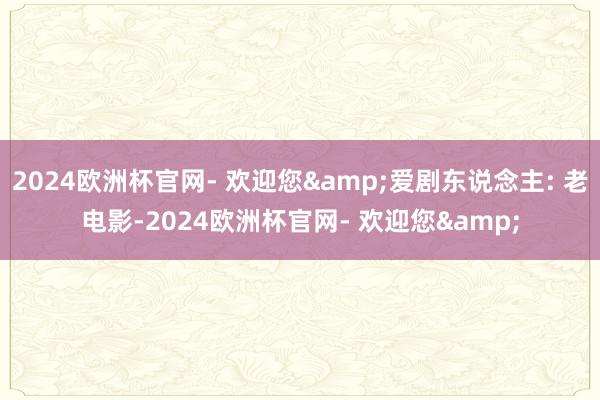 2024欧洲杯官网- 欢迎您&爱剧东说念主: 老电影-2024欧洲杯官网- 欢迎您&