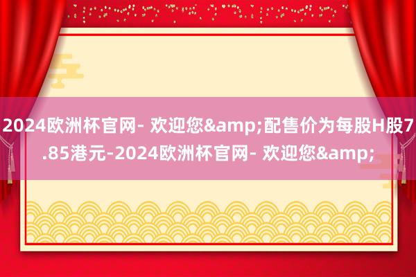 2024欧洲杯官网- 欢迎您&配售价为每股H股7.85港元-2024欧洲杯官网- 欢迎您&