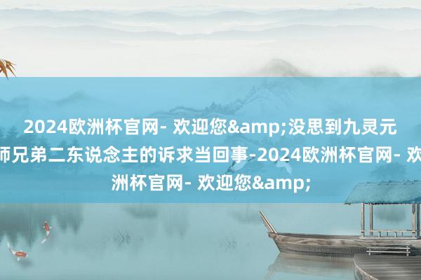 2024欧洲杯官网- 欢迎您&没思到九灵元圣压根不把师兄弟二东说念主的诉求当回事-2024欧洲杯官网- 欢迎您&