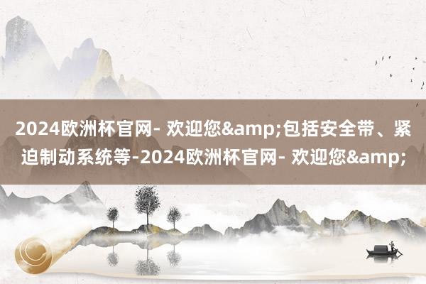 2024欧洲杯官网- 欢迎您&包括安全带、紧迫制动系统等-2024欧洲杯官网- 欢迎您&