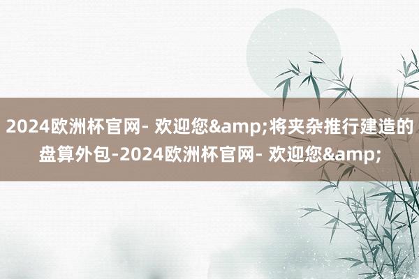 2024欧洲杯官网- 欢迎您&将夹杂推行建造的盘算外包-2024欧洲杯官网- 欢迎您&