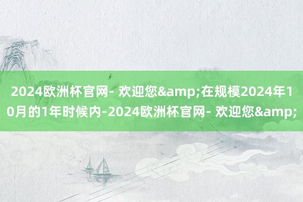 2024欧洲杯官网- 欢迎您&在规模2024年10月的1年时候内-2024欧洲杯官网- 欢迎您&