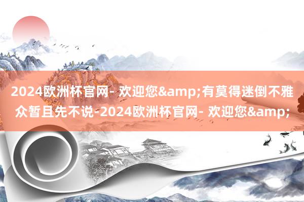 2024欧洲杯官网- 欢迎您&有莫得迷倒不雅众暂且先不说-2024欧洲杯官网- 欢迎您&