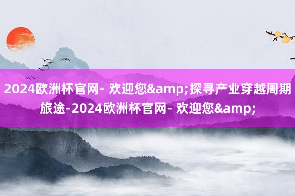 2024欧洲杯官网- 欢迎您&探寻产业穿越周期旅途-2024欧洲杯官网- 欢迎您&