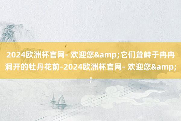 2024欧洲杯官网- 欢迎您&它们耸峙于冉冉洞开的牡丹花前-2024欧洲杯官网- 欢迎您&
