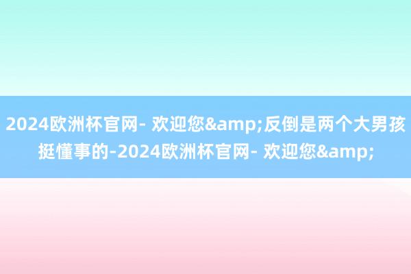 2024欧洲杯官网- 欢迎您&反倒是两个大男孩挺懂事的-2024欧洲杯官网- 欢迎您&