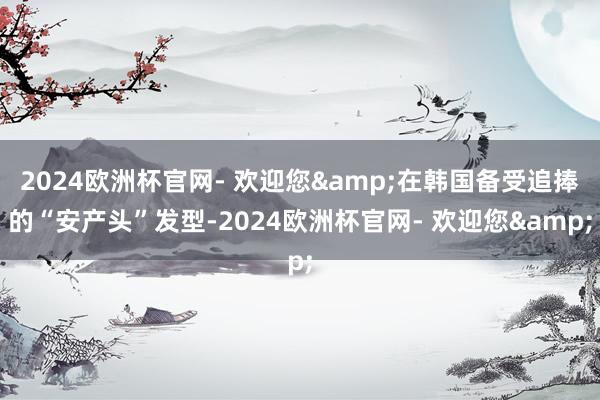 2024欧洲杯官网- 欢迎您&在韩国备受追捧的“安产头”发型-2024欧洲杯官网- 欢迎您&