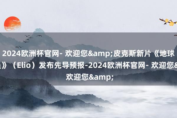2024欧洲杯官网- 欢迎您&皮克斯新片《地球特派员》（Elio）发布先导预报-2024欧洲杯官网- 欢迎您&