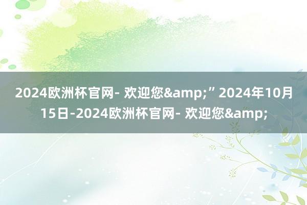 2024欧洲杯官网- 欢迎您&”　　2024年10月15日-2024欧洲杯官网- 欢迎您&