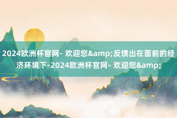 2024欧洲杯官网- 欢迎您&反馈出在面前的经济环境下-2024欧洲杯官网- 欢迎您&