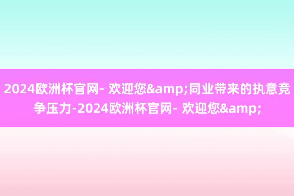 2024欧洲杯官网- 欢迎您&同业带来的执意竞争压力-2024欧洲杯官网- 欢迎您&