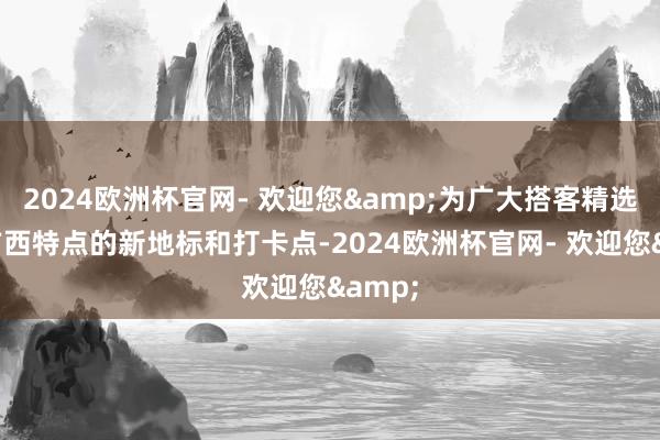 2024欧洲杯官网- 欢迎您&为广大搭客精选最具广西特点的新地标和打卡点-2024欧洲杯官网- 欢迎您&
