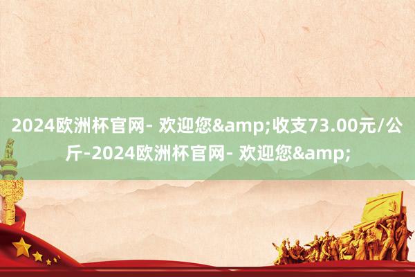 2024欧洲杯官网- 欢迎您&收支73.00元/公斤-2024欧洲杯官网- 欢迎您&