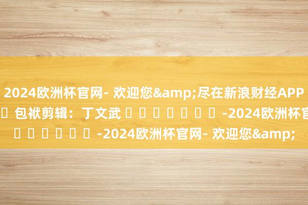 2024欧洲杯官网- 欢迎您&尽在新浪财经APP            						包袱剪辑：丁文武 							-2024欧洲杯官网- 欢迎您&