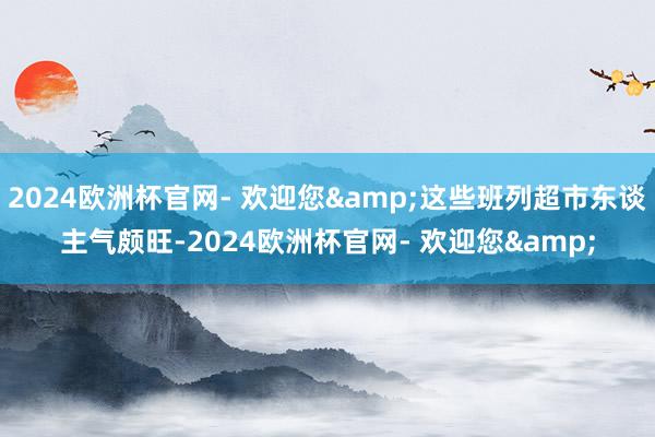 2024欧洲杯官网- 欢迎您&这些班列超市东谈主气颇旺-2024欧洲杯官网- 欢迎您&