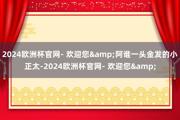 2024欧洲杯官网- 欢迎您&阿谁一头金发的小正太-2024欧洲杯官网- 欢迎您&