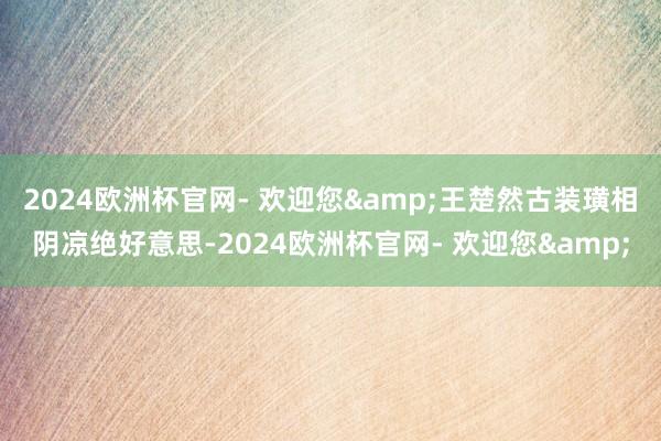 2024欧洲杯官网- 欢迎您&王楚然古装璜相阴凉绝好意思-2024欧洲杯官网- 欢迎您&