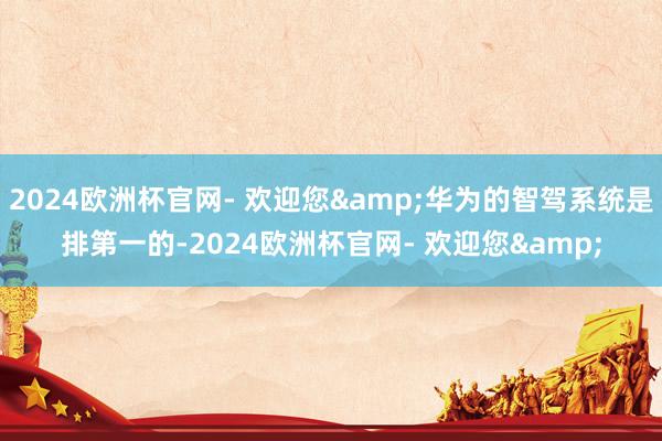 2024欧洲杯官网- 欢迎您&华为的智驾系统是排第一的-2024欧洲杯官网- 欢迎您&