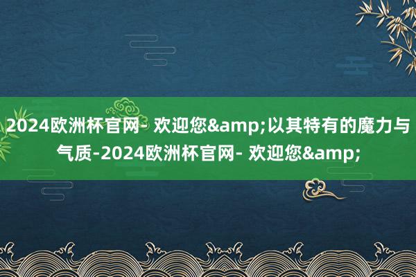 2024欧洲杯官网- 欢迎您&以其特有的魔力与气质-2024欧洲杯官网- 欢迎您&