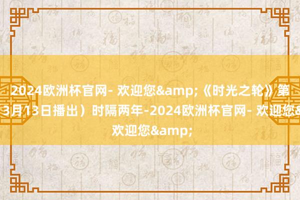 2024欧洲杯官网- 欢迎您&《时光之轮》第三季（3月13日播出）时隔两年-2024欧洲杯官网- 欢迎您&