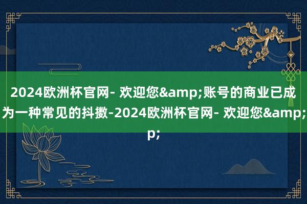 2024欧洲杯官网- 欢迎您&账号的商业已成为一种常见的抖擞-2024欧洲杯官网- 欢迎您&