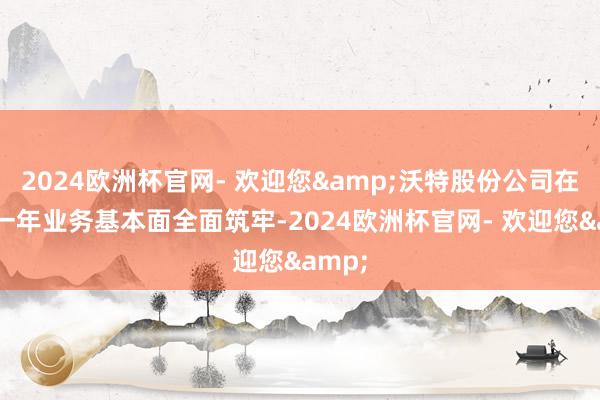 2024欧洲杯官网- 欢迎您&沃特股份公司在往时一年业务基本面全面筑牢-2024欧洲杯官网- 欢迎您&