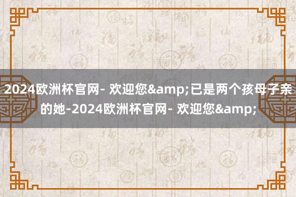 2024欧洲杯官网- 欢迎您&已是两个孩母子亲的她-2024欧洲杯官网- 欢迎您&