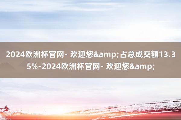 2024欧洲杯官网- 欢迎您&占总成交额13.35%-2024欧洲杯官网- 欢迎您&
