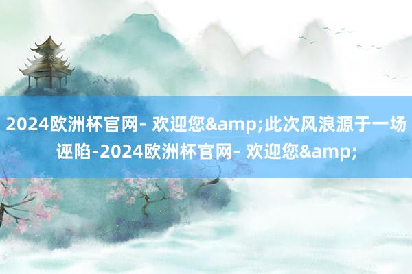 2024欧洲杯官网- 欢迎您&此次风浪源于一场诬陷-2024欧洲杯官网- 欢迎您&