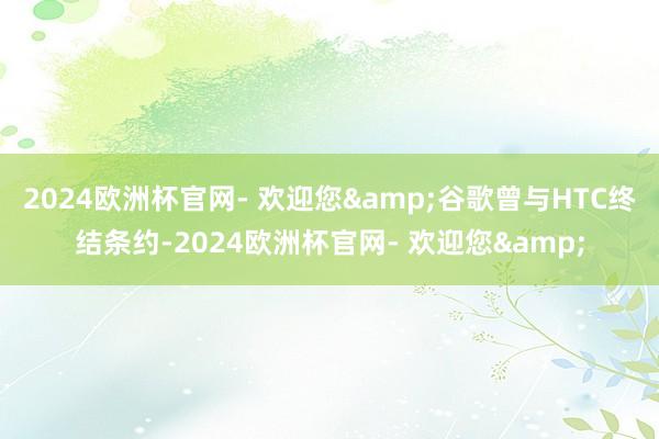 2024欧洲杯官网- 欢迎您&谷歌曾与HTC终结条约-2024欧洲杯官网- 欢迎您&