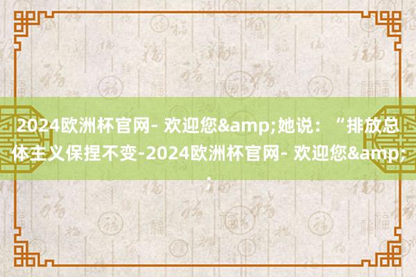 2024欧洲杯官网- 欢迎您&她说：“排放总体主义保捏不变-2024欧洲杯官网- 欢迎您&