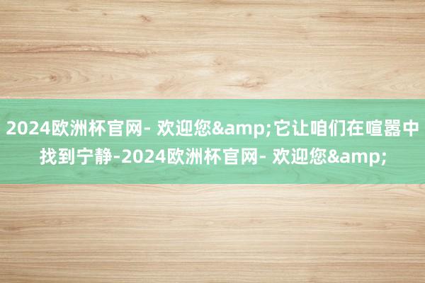 2024欧洲杯官网- 欢迎您&它让咱们在喧嚣中找到宁静-2024欧洲杯官网- 欢迎您&