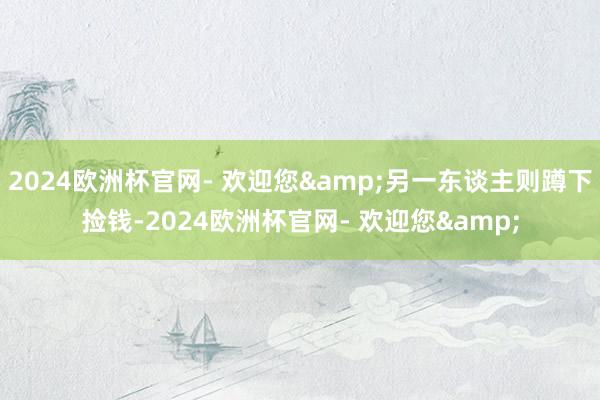 2024欧洲杯官网- 欢迎您&另一东谈主则蹲下捡钱-2024欧洲杯官网- 欢迎您&