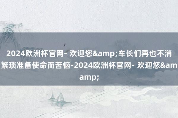 2024欧洲杯官网- 欢迎您&车长们再也不消为繁琐准备使命而苦恼-2024欧洲杯官网- 欢迎您&