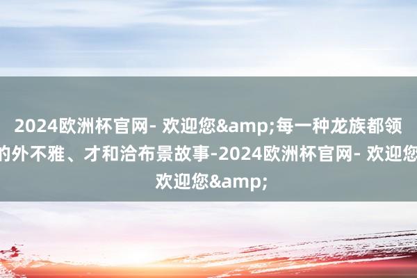 2024欧洲杯官网- 欢迎您&每一种龙族都领有特有的外不雅、才和洽布景故事-2024欧洲杯官网- 欢迎您&