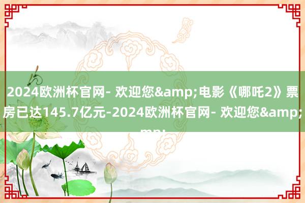 2024欧洲杯官网- 欢迎您&电影《哪吒2》票房已达145.7亿元-2024欧洲杯官网- 欢迎您&
