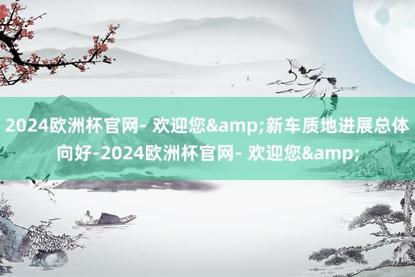 2024欧洲杯官网- 欢迎您&新车质地进展总体向好-2024欧洲杯官网- 欢迎您&