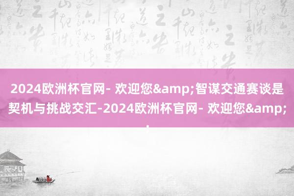2024欧洲杯官网- 欢迎您&智谋交通赛谈是契机与挑战交汇-2024欧洲杯官网- 欢迎您&
