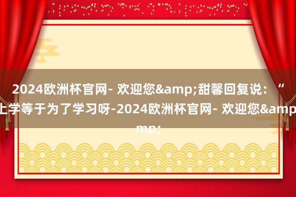 2024欧洲杯官网- 欢迎您&甜馨回复说：“上学等于为了学习呀-2024欧洲杯官网- 欢迎您&