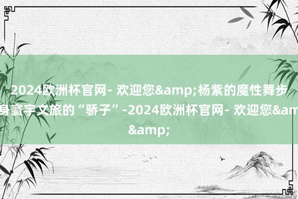 2024欧洲杯官网- 欢迎您&杨紫的魔性舞步变身寰宇文旅的“骄子”-2024欧洲杯官网- 欢迎您&