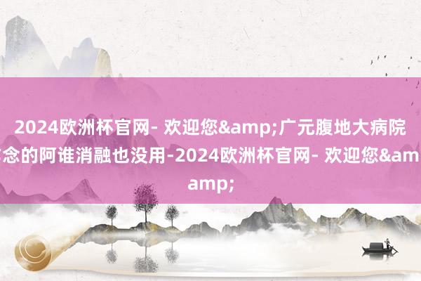 2024欧洲杯官网- 欢迎您&广元腹地大病院作念的阿谁消融也没用-2024欧洲杯官网- 欢迎您&