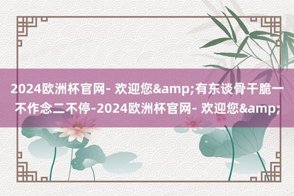2024欧洲杯官网- 欢迎您&有东谈骨干脆一不作念二不停-2024欧洲杯官网- 欢迎您&