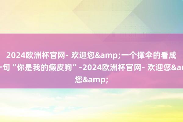 2024欧洲杯官网- 欢迎您&一个撑伞的看成、一句“你是我的癞皮狗”-2024欧洲杯官网- 欢迎您&
