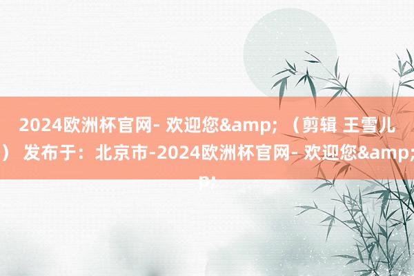 2024欧洲杯官网- 欢迎您& （剪辑 王雪儿） 发布于：北京市-2024欧洲杯官网- 欢迎您&