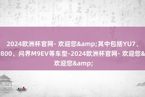 2024欧洲杯官网- 欢迎您&其中包括YU7、尊界S800、问界M9EV等车型-2024欧洲杯官网- 欢迎您&